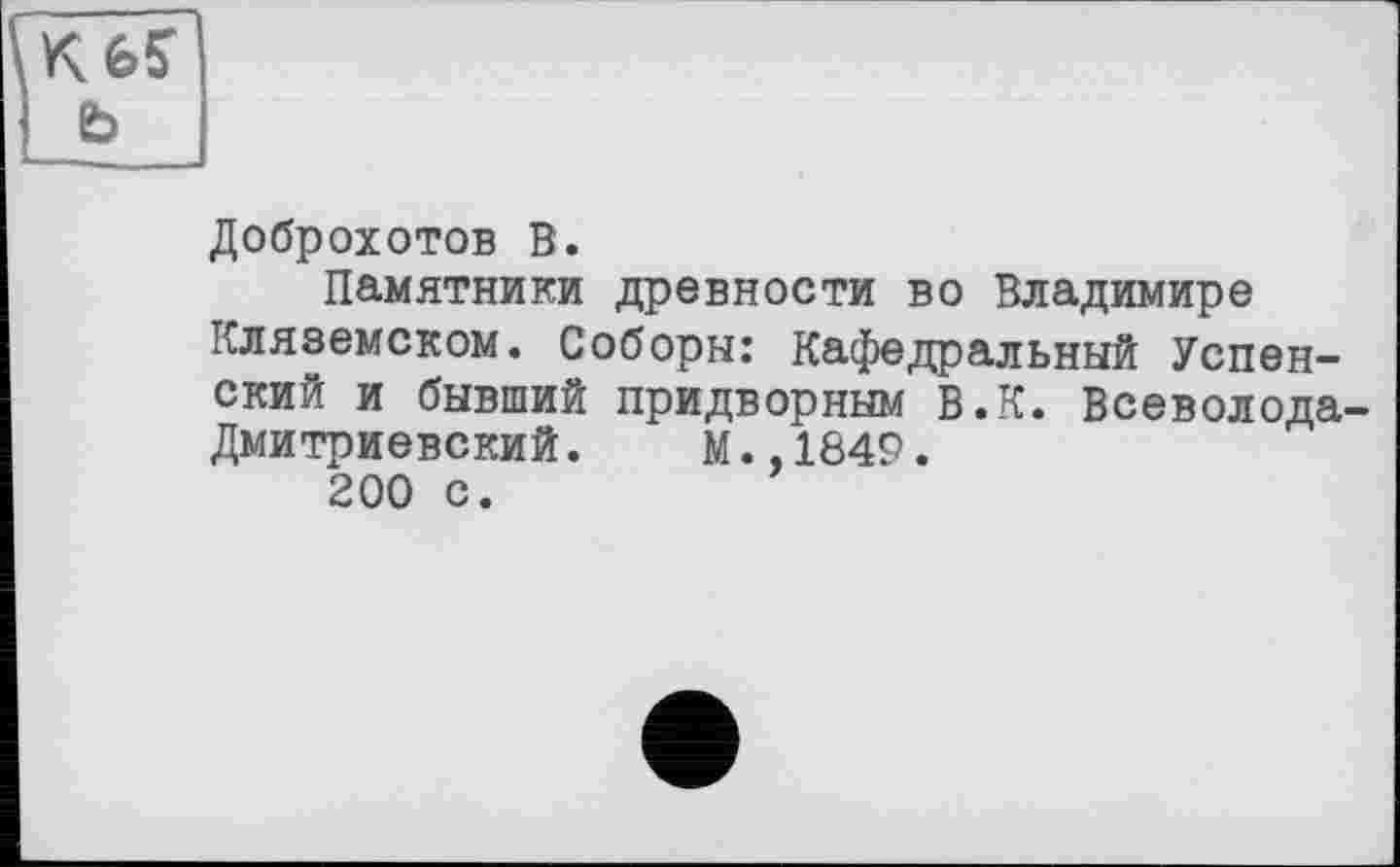 ﻿K6S ь
Доброхотов В.
Памятники древности во Владимире Кляземском. Соборы: Кафедральный Успенский и бывший придворным В.К. Всеволода-Дмитриевский. М.,1849.
200 с.